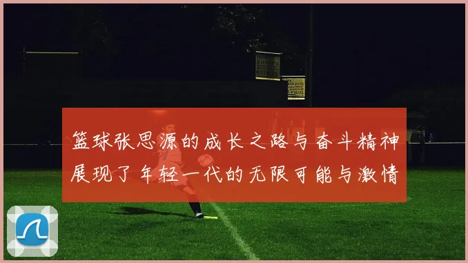 篮球张思源的成长之路与奋斗精神展现了年轻一代的无限可能与激情
