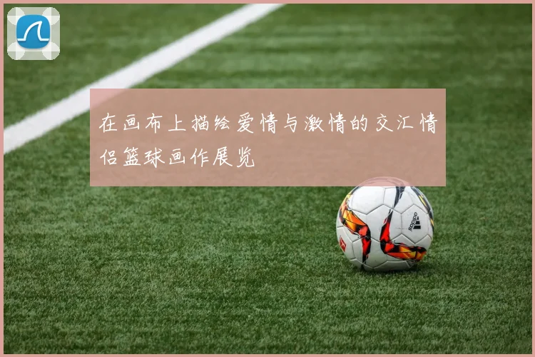 在画布上描绘爱情与激情的交汇情侣篮球画作展览