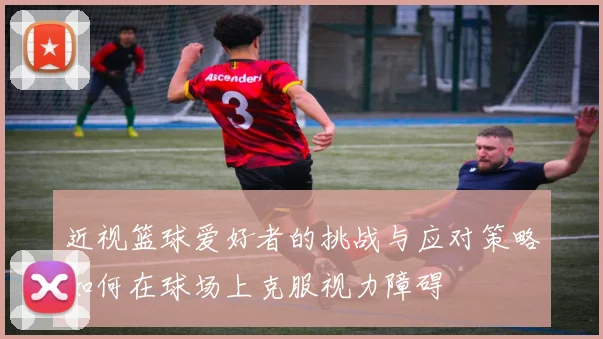 近视篮球爱好者的挑战与应对策略如何在球场上克服视力障碍