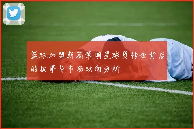 篮球加盟新篇章明星球员转会背后的故事与市场动向分析