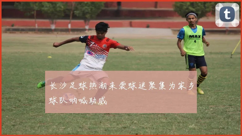 长沙足球热潮来袭球迷聚集为家乡球队呐喊助威