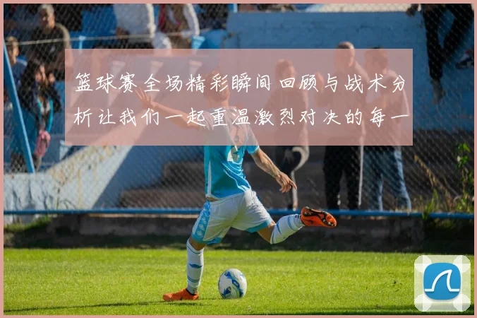 篮球赛全场精彩瞬间回顾与战术分析让我们一起重温激烈对决的每一个细节
