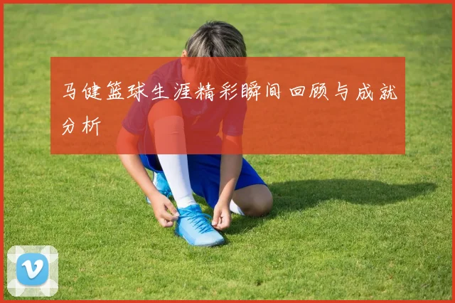 马健篮球生涯精彩瞬间回顾与成就分析