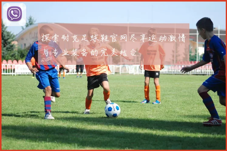 探索耐克足球鞋官网尽享运动激情与专业装备的完美结合