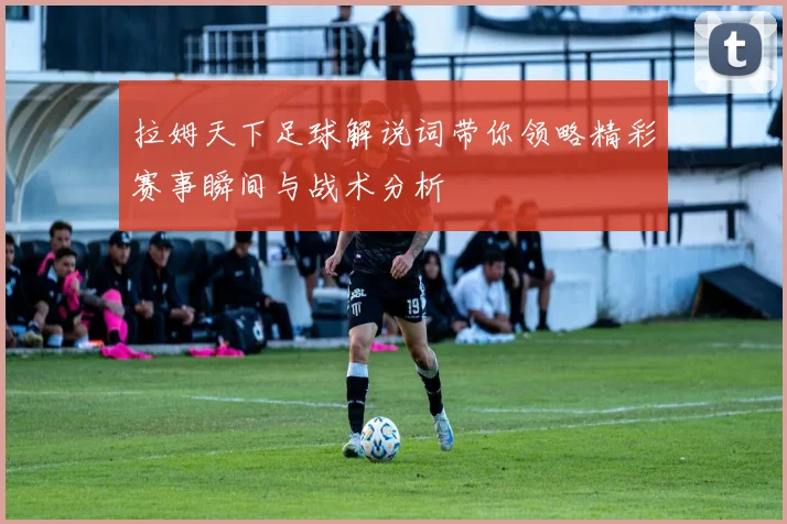 拉姆天下足球解说词带你领略精彩赛事瞬间与战术分析