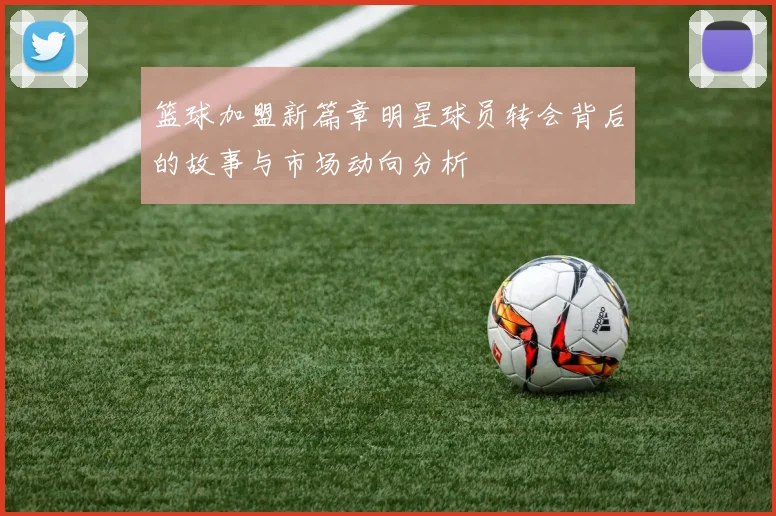 篮球加盟新篇章明星球员转会背后的故事与市场动向分析