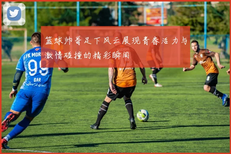 篮球帅哥足下风云展现青春活力与激情碰撞的精彩瞬间