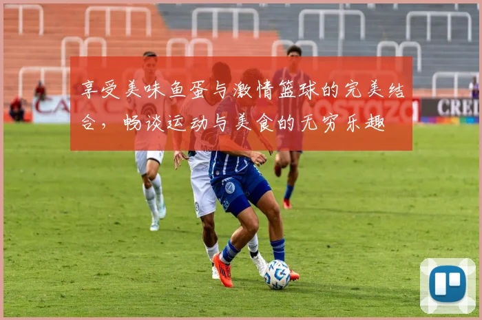 享受美味鱼蛋与激情篮球的完美结合，畅谈运动与美食的无穷乐趣